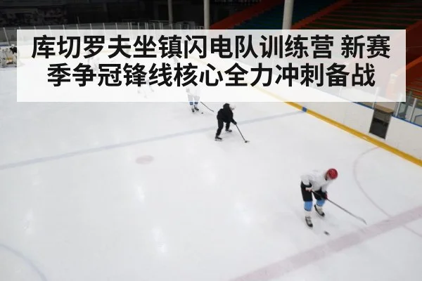 库切罗夫坐镇闪电队训练营 新赛季争冠锋线核心全力冲刺备战
