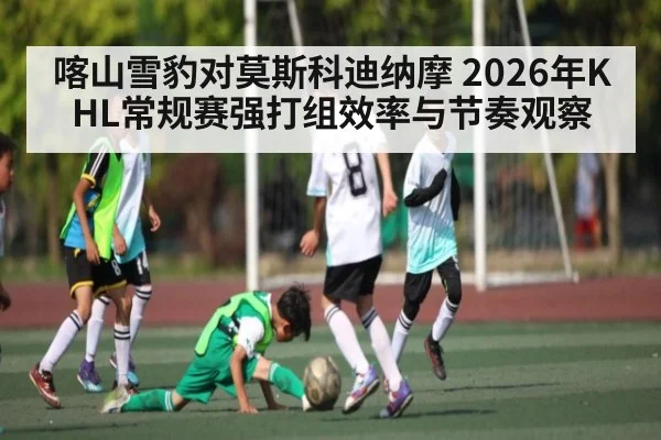 喀山雪豹对莫斯科迪纳摩 2026年KHL常规赛强打组效率与节奏观察（NG28）